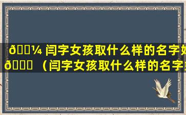 🐼 闫字女孩取什么样的名字好 🐕 （闫字女孩取什么样的名字好听点）